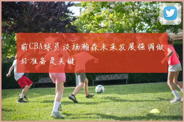 前CBA球员谈杨瀚森未来发展强调做好准备是关键