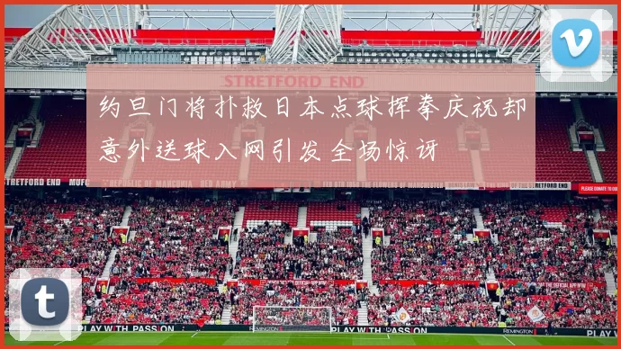 约旦门将扑救日本点球挥拳庆祝却意外送球入网引发全场惊讶