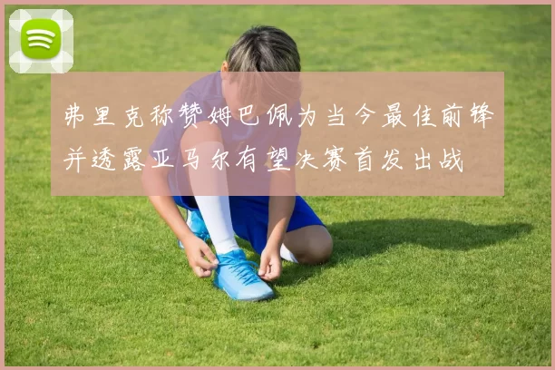 弗里克称赞姆巴佩为当今最佳前锋并透露亚马尔有望决赛首发出战
