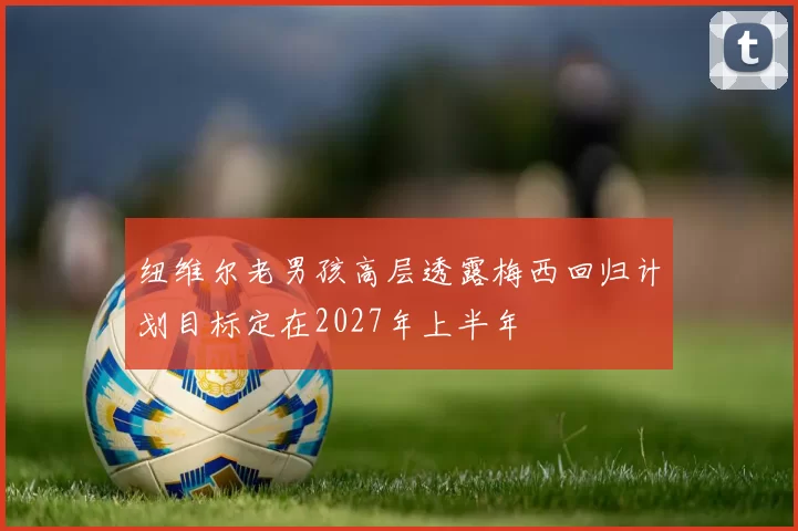 纽维尔老男孩高层透露梅西回归计划目标定在2027年上半年