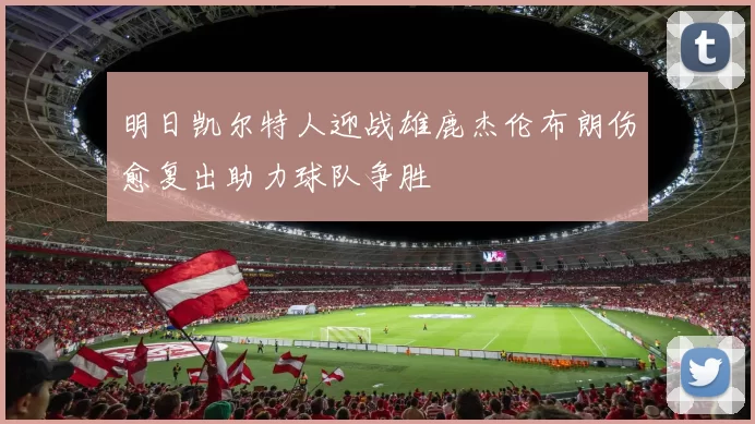 明日凯尔特人迎战雄鹿杰伦布朗伤愈复出助力球队争胜