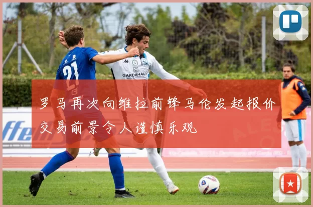 罗马再次向维拉前锋马伦发起报价交易前景令人谨慎乐观