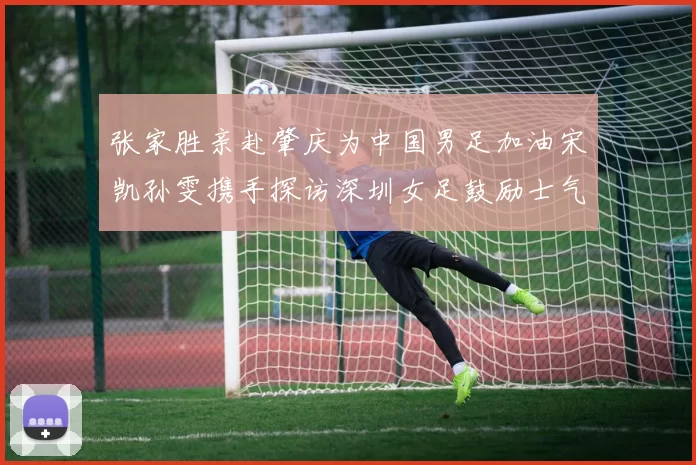 张家胜亲赴肇庆为中国男足加油宋凯孙雯携手探访深圳女足鼓励士气